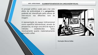 O principal artifício usado para criar este
efeito de profundidade é a perspectiva,
podendo ser intensificado pelos efeitos de
claro-escuro nos diferentes tons da
imagem.
A representação do espaço tridimensional
numa superfície bidimensional, através da
perspectiva, vai exigir uma série de regras e
métodos estabelecidos tanto
intuitivamente quanto matematicamente
para iludir o olhar.
Ilustração: MarcosCaldas
ARTE – ARTES VISUAIS ELEMENTOS BÁSICOS DA LINGUAGEMVISUAL
 