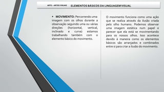  MOVIMENTO: Percorrendo uma
imagem com os olhos durante a
observação seguindo uma ou várias
direções (horizontal, vertical,
inclinado e curva) estamos
trabalhando também com o
elemento básico do movimento.
O movimento funciona como uma ação
que se realiza através da ilusão criada
pelo olho humano. Podemos observar
uma imagem estática num papel e
parecer que ela está se movimentando
para os nossos olhos. Isso acontece
devido à maneira como os elementos
básicos são arranjados e combinados
entre si para criar a ilusão do movimento.
ARTE – ARTES VISUAIS ELEMENTOS BÁSICOS DA LINGUAGEMVISUAL
 