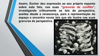 Assim, Escher deu expressão ao seu próprio espanto
sobre este fato, nas suas “gravuras de conflito”,
investigando criticamente as leis da perspectiva,
aceites desde a renascença, para a representação do
espaço e encontra novas leis que ele ilustra nas suas
gravuras de perspectiva.
 