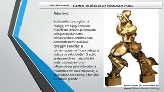 Futurismo:
Estilo artístico surgido na
França, em 1909, com um
manifesto literário promovido
pelo poeta Marinetti
convocando os artistas para
demonstrarem “audácia,
coragem e revolta” e
comemorarem a “nova beleza, a
beleza da velocidade”. O estilo
se desenvolveu mais na Itália
onde os pintores foram
influenciados pela vida urbana
moderna com suas máquinas, a
velocidade dos carros, o barulho
da cidade grande.
Formas únicas de continuidade do
espaço. Umberto Boccioni. Itália. 1913.
ARTE – ARTES VISUAIS ELEMENTOS BÁSICOS DA LINGUAGEMVISUAL
 