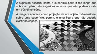 A sugestão espacial sobre a superfície pode ir tão longe que
sobre um plano são sugeridos mundos que não podem existir
em três dimensões.
A imagem aparece como projeção de um objeto tridimensional
sobre uma superfície, porém, é uma figura que não poderia
existir no espaço.
 