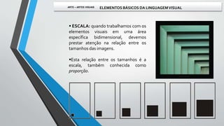  ESCALA: quando trabalhamos com os
elementos visuais em uma área
específica bidimensional, devemos
prestar atenção na relação entre os
tamanhos das imagens.
Esta relação entre os tamanhos é a
escala, também conhecida como
proporção.
ARTE – ARTES VISUAIS ELEMENTOS BÁSICOS DA LINGUAGEMVISUAL
 