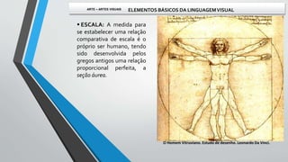  ESCALA: A medida para
se estabelecer uma relação
comparativa de escala é o
próprio ser humano, tendo
sido desenvolvida pelos
gregos antigos uma relação
proporcional perfeita, a
seção áurea.
O Homem Vitruviano. Estudo de desenho. Leonardo Da Vinci.
ARTE – ARTES VISUAIS ELEMENTOS BÁSICOS DA LINGUAGEMVISUAL
 