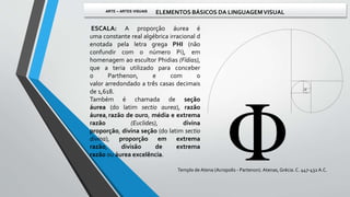 Templo de Atena (Acropolis - Partenon). Atenas, Grécia. C. 447-432 A.C.
ESCALA: A proporção áurea é
uma constante real algébrica irracional d
enotada pela letra grega PHI (não
confundir com o número Pi), em
homenagem ao escultor Phidias (Fídias),
que a teria utilizado para conceber
o Parthenon, e com o
valor arredondado a três casas decimais
de 1,618.
Também é chamada de seção
áurea (do latim sectio aurea), razão
áurea,razão de ouro, média e extrema
razão (Euclides), divina
proporção, divina seção (do latim sectio
divina), proporção em extrema
razão, divisão de extrema
razão ou áurea excelência.
ARTE – ARTES VISUAIS ELEMENTOS BÁSICOS DA LINGUAGEMVISUAL
 