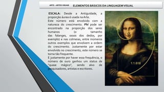 ESCALA: Desde a Antiguidade, a
proporção áurea é usada na Arte.
Este número está envolvido com a
natureza do crescimento. Phi pode ser
encontrado na proporção dos seres
humanos (o tamanho
das falanges, ossos dos dedos, por
exemplo) e nas colmeias, entre inúmeros
outros exemplos que envolvem a ordem
do crescimento. Justamente por estar
envolvido no crescimento, este número se
torna tão frequente.
E justamente por haver essa frequência, o
número de ouro ganhou um status de
"quase mágico", sendo alvo de
pesquisadores, artistas e escritores.
ARTE – ARTES VISUAIS ELEMENTOS BÁSICOS DA LINGUAGEMVISUAL
 