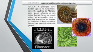 ESCALA: A proporção áurea
também aparece na mundialmente
conhecida sequência de Fibonacci,
assim quando aplicamos os dois
juntos diversas formas do mundo
podem ser encontradas, como a
espiral de uma concha, nos furacões,
no movimento da água, em quadros
famosos e até mesmo no formato das
galáxias
ARTE – ARTES VISUAIS ELEMENTOS BÁSICOS DA LINGUAGEMVISUAL
 