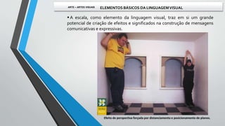  A escala, como elemento da linguagem visual, traz em si um grande
potencial de criação de efeitos e significados na construção de mensagens
comunicativas e expressivas.
Efeito de perspectiva forçada por distanciamento e posicionamento de planos.
ARTE – ARTES VISUAIS ELEMENTOS BÁSICOS DA LINGUAGEMVISUAL
 