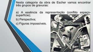 Nesta categoria da obra de Escher vamos encontrar
três grupos de gravuras:
a) A essência da representação (conflito espaço-
superfície);
b) Perspectiva;
c) Figuras impossíveis.
 