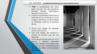  TOM: A sensibilidade dos olhos
para a luz faz com que possamos
discernir formas, movimentos,
texturas, cores e tons.
 O tom é a quantidade relativa de luz
existente em um ambiente ou numa
imagem, definindo sua obscuridade
ou claridade, ausência ou presença
de luz.
 Temos uma relação de contraste
entre o claro-escuro.
 Sem esta relação não veríamos o
mundo da maneira que ele nos
aparenta.
 A luz natural emitida pelo sol, a luz
branca, é refletida, absorvida,
circunda e penetra nos objetos que,
por sua vez, têm características de
absorver ou refletir a luminosidade
que recebe.
Relação entre luz, sombras e área obscura.
ARTE – ARTES VISUAIS ELEMENTOS BÁSICOS DA LINGUAGEMVISUAL
 