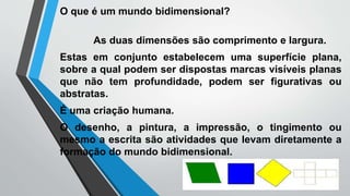 O que é um mundo bidimensional?
As duas dimensões são comprimento e largura.
Estas em conjunto estabelecem uma superfície plana,
sobre a qual podem ser dispostas marcas visíveis planas
que não tem profundidade, podem ser figurativas ou
abstratas.
É uma criação humana.
O desenho, a pintura, a impressão, o tingimento ou
mesmo a escrita são atividades que levam diretamente a
formação do mundo bidimensional.
 
