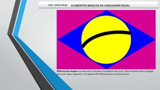 Efeito de pós-imagem causado pelos contrastes simultâneos das cores. Olhe fixamente para a imagem
acima por alguns segundos. Em seguida olhe fixamente pra uma área branca.
ARTE – ARTES VISUAIS ELEMENTOS BÁSICOS DA LINGUAGEMVISUAL
 