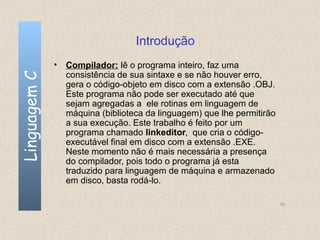 Introdução
              • Compilador: lê o programa inteiro, faz uma
                consistência de sua sintaxe e se não houver erro,
Linguagem C


                gera o código-objeto em disco com a extensão .OBJ.
                Este programa não pode ser executado até que
                sejam agregadas a ele rotinas em linguagem de
                máquina (biblioteca da linguagem) que lhe permitirão
                a sua execução. Este trabalho é feito por um
                programa chamado linkeditor, que cria o código-
                executável final em disco com a extensão .EXE.
                Neste momento não é mais necessária a presença
                do compilador, pois todo o programa já esta
                traduzido para linguagem de máquina e armazenado
                em disco, basta rodá-lo.

                                                                       10
 