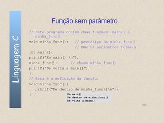 Função sem parâmetro
              // Este programa contém duas funções: main() e
                 minha_func()
Linguagem C

              void minha_func();    // protótipo de minha_func()
                                    // Não há parâmetros formais
              int main(){
              printf(“Em main() n”);
              minha_func();      // chame minha_func()
              printf(“De volta a main()”);
              }
              // Esta é a definição da função.
              void minha_func(){
                 printf(“De dentro de minha_func()n”);
              }                Em main()
                               De dentro de minha_func()
                               De volta a main()
                                                                   100
 