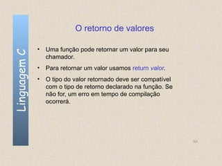 O retorno de valores

              • Uma função pode retornar um valor para seu
Linguagem C


                chamador.
              • Para retornar um valor usamos return valor.
              • O tipo do valor retornado deve ser compatível
                com o tipo de retorno declarado na função. Se
                não for, um erro em tempo de compilação
                ocorrerá.




                                                                102
 