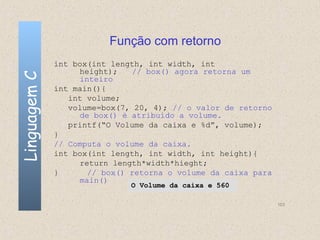 Função com retorno
              int box(int length, int width, int
                   height);   // box() agora retorna um
Linguagem C

                   inteiro
              int main(){
                 int volume;
                 volume=box(7, 20, 4); // o valor de retorno
                   de box() é atribuído a volume.
                 printf(“O Volume da caixa e %d”, volume);
              }
              // Computa o volume da caixa.
              int box(int length, int width, int height){
                   return length*width*hieght;
              }      // box() retorna o volume da caixa para
                   main()
                              O Volume da caixa e 560

                                                               103
 