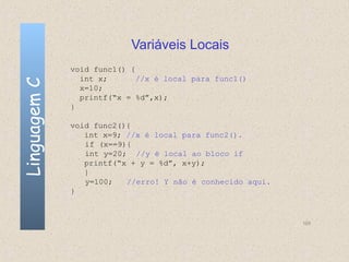 Variáveis Locais
              void func1() {
                int x;       //x é local para func1()
Linguagem C

                x=10;
                printf(“x = %d”,x);
              }

              void func2(){
                 int x=9; //x é local para func2().
                 if (x==9){
                 int y=20; //y é local ao bloco if
                 printf(“x + y = %d”, x+y);
                 }
                 y=100;   //erro! Y não é conhecido aqui.
              }



                                                            105
 