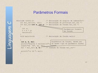 Parâmetros Formais
              #include <stdio.h>            /*   declaração do arquivo de cabeçalho*/
Linguagem C

                  int mul_var(int, int);    /*   declaração do protótipo mul_var */
                  int mul_var(int x, int y) /*   declaração da função mul_var */
                  {
                    int z;                                      Parâmetros formais
                    z = x * y;                                  da função
                    return(z);
                  }
                  void main(void)           /*   declaração da função main()

                 {
                     int a, b, mul;                 Argumentos da função, devem ser
                     printf("Digite 2 valores:n"); do mesmo tipo do parâmetro formal
                     scanf("%d %d", &a, &b);
                     mul = mul_var( a, b);    /* chamada da função mul_var*/

                     printf("n %d ", mul);
                 }




                                                                                        107
 