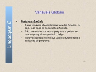 Variáveis Globais

              •   Variáveis Globais
Linguagem C


                  –   Estas variáveis são declaradas fora das funções, ou
                      seja, logo após as declarações #include.
                  –   São conhecidas por todo o programa e podem ser
                      usadas por qualquer parte do código.
                  –   Variáveis globais retêm seus valores durante toda a
                      execução do programa.




                                                                            108
 