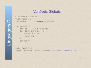 Variáveis Globais
              #include <stdio.h>
              void func1();
Linguagem C

              int count;     // count é global

              int main() {
                  int i;      // i é local
                  for (i=0;i<10;i++) {
                      count = i*2;
                      func1();
                  }
                  return 0;
              }

              void func1() {
                printf(“count: %dn”, count); //acessa count global
              }

                                                                      109
 