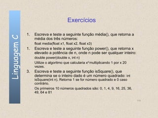 Exercícios

              1.   Escreva e teste a seguinte função média(), que retorna a
Linguagem C

                   média dos três números:
                   float media(float x1, float x2, float x3)
              1.   Escreva e teste a seguinte função power(), que retorna x
                   elevado a potência de n, onde n pode ser qualquer inteiro:
                   double power(double x, int n)
                   Utilize o algoritmo que calcularia x20 multiplicando 1 por x 20
                   vezes.
              3.   Escreva e teste a seguinte função isSquare(), que
                   determina se o inteiro dado é um número quadrado: int
                   isSquare(int n). Retorna 1 se for número quadrado e 0 caso
                   contrário.
                   Os primeiros 10 números quadrados são: 0, 1, 4, 9, 16, 25, 36,
                   49, 64 e 81

                                                                                     110
 