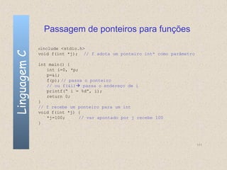 Passagem de ponteiros para funções

              #include <stdio.h>
Linguagem C

              void f(int *j); // f adota um ponteiro int* como parâmetro

              int main() {
                 int i=0, *p;
                 p=&i;
                 f(p); // passa o ponteiro
                 // ou f(&i) passa o endereço de i
                 printf(“ i = %d”, i);
                 return 0;
              }
              // f recebe um ponteiro para um int
              void f(int *j) {
                 *j=100;      // var apontado por j recebe 100
              }



                                                                           111
 