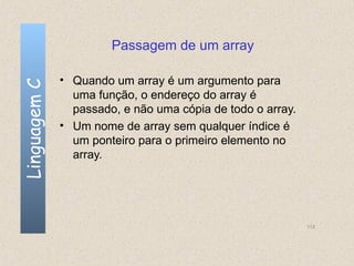 Passagem de um array

              • Quando um array é um argumento para
Linguagem C


                uma função, o endereço do array é
                passado, e não uma cópia de todo o array.
              • Um nome de array sem qualquer índice é
                um ponteiro para o primeiro elemento no
                array.




                                                            112
 