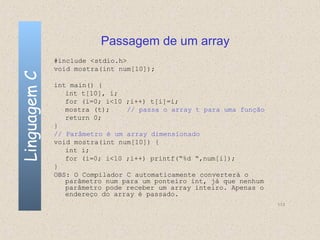 Passagem de um array
              #include <stdio.h>
              void mostra(int num[10]);
Linguagem C


              int main() {
                 int t[10], i;
                 for (i=0; i<10 ;i++) t[i]=i;
                 mostra (t);    // passa o array t para uma função
                 return 0;
              }
              // Parâmetro é um array dimensionado
              void mostra(int num[10]) {
                 int i;
                 for (i=0; i<10 ;i++) printf(“%d “,num[i]);
              }
              OBS: O Compilador C automaticamente converterá o
                 parâmetro num para um ponteiro int, já que nenhum
                 parâmetro pode receber um array inteiro. Apenas o
                 endereço do array é passado.
                                                                     113
 