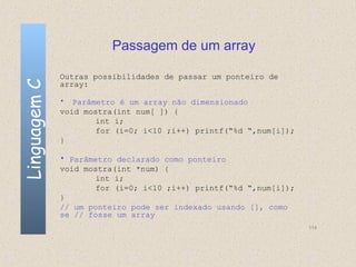 Passagem de um array

              Outras possibilidades de passar um ponteiro de
Linguagem C

              array:

              •  Parâmetro é um array não dimensionado
              void mostra(int num[ ]) {
                      int i;
                      for (i=0; i<10 ;i++) printf(“%d “,num[i]);
              }

              • Parâmetro declarado como ponteiro
              void mostra(int *num) {
                      int i;
                      for (i=0; i<10 ;i++) printf(“%d “,num[i]);
              }
              // um ponteiro pode ser indexado usando [], como
              se // fosse um array
                                                                   114
 