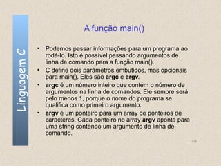 A função main()

              • Podemos passar informações para um programa ao
Linguagem C

                rodá-lo. Isto é possível passando argumentos de
                linha de comando para a função main().
              • C define dois parâmetros embutidos, mas opcionais
                para main(). Eles são argc e argv.
              • argc é um número inteiro que contém o número de
                argumentos na linha de comandos. Ele sempre será
                pelo menos 1, porque o nome do programa se
                qualifica como primeiro argumento.
              • argv é um ponteiro para um array de ponteiros de
                caracteres. Cada ponteiro no array argv aponta para
                uma string contendo um argumento de linha de
                comando.
                                                                      118
 