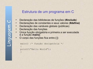 Estrutura de um programa em C

              •   Declaração das bibliotecas de funções (#include)
Linguagem C

              •   Declarações de constantes e seus valores (#define)
              •   Declaração das variáveis globais (públicas)
              •   Declaração das funções
              •   Única função obrigatória e primeira a ser executada
                  é a função main()
              •   O corpo das funções fica entre { }

                  main() /* função obrigatória */
                  {
                  printf(“Hello World”);
                  }

                                                                        12
 