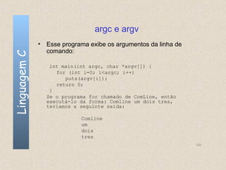 argc e argv
              • Esse programa exibe os argumentos da linha de
                comando:
Linguagem C


                 int main(int argc, char *argv[]) {
                   for (int i=0; i<argc; i++)
                      puts(argv[i]);
                   return 0;
                 }
                Se o programa for chamado de ComLine, então
                executá-lo da forma: Comline um dois tres,
                teríamos a seguinte saída:

                            Comline
                            um
                            dois
                            tres
                                                                120
 