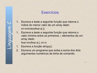 Exercícios

              1. Escreva e teste a seguinte função que retorna o
Linguagem C


                 índice do menor valor de um array dado:
                 int minIndex(float a[ ])
              1. Escreva e teste a seguinte função que retorna o
                 valor mínimo entre os primeiros n elementos de um
                 array dado:
                 float min(float a[ ], int n)
              1. Escreva a função strcpy().
              2. Escreva um programa que exiba a soma dos dois
                 argumentos numéricos de linha de comando.


                                                                     121
 
