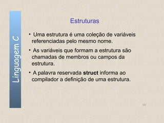 Estruturas

              • Uma estrutura é uma coleção de variáveis
Linguagem C

               referenciadas pelo mesmo nome.
              • As variáveis que formam a estrutura são
               chamadas de membros ou campos da
               estrutura.
              • A palavra reservada struct informa ao
               compilador a definição de uma estrutura.



                                                           123
 