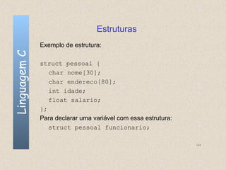 Estruturas
              Exemplo de estrutura:
Linguagem C


              struct pessoal {
                 char nome[30];
                 char endereco[80];
                 int idade;
                 float salario;
              };
              Para declarar uma variável com essa estrutura:
                 struct pessoal funcionario;

                                                               124
 