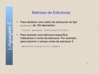 Matrizes de Estruturas

              • Para declarar uma matriz de estruturas do tipo
Linguagem C


                pessoal de 100 elementos:
                 struct pessoal funcionario[100];
              • Para acessar uma estrutura específica,
                indexamos o nome da estrutura. Por exemplo,
                para imprimir o campo nome da estrutura 3:
                 gets(funcionario[3].nome);




                                                                 126
 