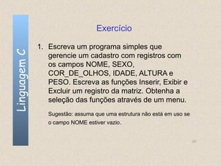 Exercício

              1. Escreva um programa simples que
Linguagem C

                 gerencie um cadastro com registros com
                 os campos NOME, SEXO,
                 COR_DE_OLHOS, IDADE, ALTURA e
                 PESO. Escreva as funções Inserir, Exibir e
                 Excluir um registro da matriz. Obtenha a
                 seleção das funções através de um menu.
                 Sugestão: assuma que uma estrutura não está em uso se
                 o campo NOME estiver vazio.


                                                                         127
 
