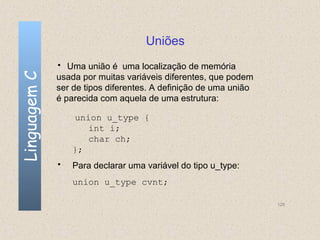 Uniões
              • Uma união é uma localização de memória
Linguagem C

              usada por muitas variáveis diferentes, que podem
              ser de tipos diferentes. A definição de uma união
              é parecida com aquela de uma estrutura:

                  union u_type {
                     int i;
                     char ch;
                  };
              •   Para declarar uma variável do tipo u_type:
                  union u_type cvnt;

                                                                  128
 