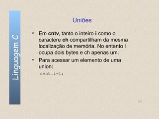 Uniões

              • Em cntv, tanto o inteiro i como o
Linguagem C

                caractere ch compartilham da mesma
                localização de memória. No entanto i
                ocupa dois bytes e ch apenas um.
              • Para acessar um elemento de uma
                union:
                 cvnt.i=1;




                                                       129
 