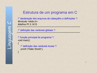 Estrutura de um programa em C
              /* declaração dos arquivos de cabeçalho e definições */
              #include <stdio.h>
Linguagem C

              #define PI 3.1415

              /* definição das variáveis globais */

              /* função principal do programa */
              void main()
              {
                  /* definição das variáveis locais */
                  printf (“Hello World”);
              }



                                                                        13
 