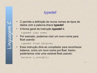 typedef

              • C permite a definição de novos nomes de tipos de
Linguagem C


                dados com a palavra-chave typedef.
              • A forma geral da instrução typedef é:
                 typedef tipo nome;
              • Por exemplo, podemos criar um novo nome para
                float usando:
                 typedef float balance;
              • Essa instrução diria ao compilador para reconhecer
                balance, como um novo nome pra float. Assim,
                poderíamos criar uma variável float usando:
                 balance v_contabil;
                                                                     131
 