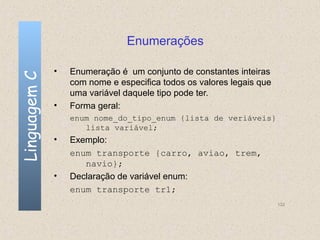 Enumerações

              •   Enumeração é um conjunto de constantes inteiras
Linguagem C


                  com nome e especifica todos os valores legais que
                  uma variável daquele tipo pode ter.
              •   Forma geral:
                  enum nome_do_tipo_enum {lista de veriáveis}
                     lista variável;
              •   Exemplo:
                  enum transporte {carro, aviao, trem,
                     navio};
              •   Declaração de variável enum:
                  enum transporte tr1;
                                                                      132
 