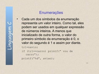 Enumerações
              •   Cada um dos símbolos da enumeração
                  representa um valor inteiro. Como tal, eles
Linguagem C


                  podem ser usados em qualquer expressão
                  de números inteiros. A menos que
                  inicializado de outra forma, o valor do
                  primeiro símbolo da enumeração é 0, o
                  valor do segundo é 1 e assim por diante.
                  tr1=navio;
                  if (tr1==carro) printf(“ vou de
                     carro”);
                  printf(“%d”, aviao);
                                                                133
 