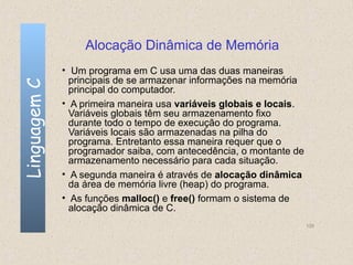 Alocação Dinâmica de Memória
              • Um programa em C usa uma das duas maneiras
                principais de se armazenar informações na memória
Linguagem C

                principal do computador.
              • A primeira maneira usa variáveis globais e locais.
                Variáveis globais têm seu armazenamento fixo
                durante todo o tempo de execução do programa.
                Variáveis locais são armazenadas na pilha do
                programa. Entretanto essa maneira requer que o
                programador saiba, com antecedência, o montante de
                armazenamento necessário para cada situação.
              • A segunda maneira é através de alocação dinâmica
                da área de memória livre (heap) do programa.
              • As funções malloc() e free() formam o sistema de
                alocação dinâmica de C.
                                                                     135
 
