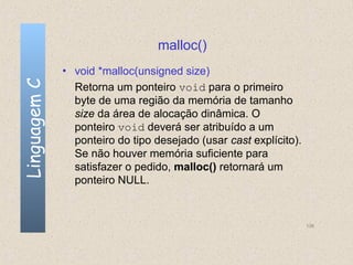 malloc()
              • void *malloc(unsigned size)
Linguagem C

                Retorna um ponteiro void para o primeiro
                byte de uma região da memória de tamanho
                size da área de alocação dinâmica. O
                ponteiro void deverá ser atribuído a um
                ponteiro do tipo desejado (usar cast explícito).
                Se não houver memória suficiente para
                satisfazer o pedido, malloc() retornará um
                ponteiro NULL.


                                                                   136
 