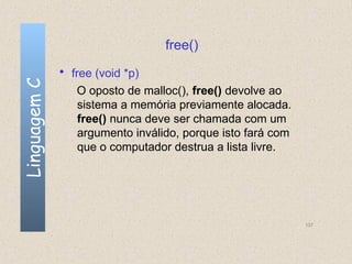 free()
              • free (void *p)
Linguagem C


                 O oposto de malloc(), free() devolve ao
                 sistema a memória previamente alocada.
                 free() nunca deve ser chamada com um
                 argumento inválido, porque isto fará com
                 que o computador destrua a lista livre.




                                                            137
 