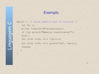 Exemplo

              main() {     */ Aloca memória para 50 inteiros /*
Linguagem C

                  int *p, t;
                  p=(int *)malloc(50*sizeof(int));
                  if (!p) printf(“Memória Insuficiente!”);
                  else {
                  for (t=0; t<50; t++) *(p+t)=t;
                  for (t=0; t<50; t++) printf(”%d”, *(p+t));
                  free(p)
                  }
              }



                                                                  138
 