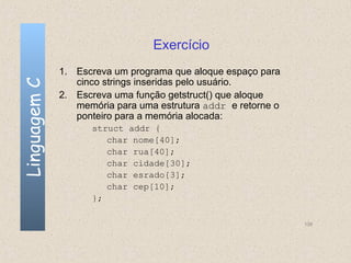 Exercício
              1. Escreva um programa que aloque espaço para
                 cinco strings inseridas pelo usuário.
Linguagem C


              2. Escreva uma função getstruct() que aloque
                 memória para uma estrutura addr e retorne o
                 ponteiro para a memória alocada:
                    struct addr {
                       char nome[40];
                       char rua[40];
                       char cidade[30];
                       char esrado[3];
                       char cep[10];
                    };

                                                               139
 
