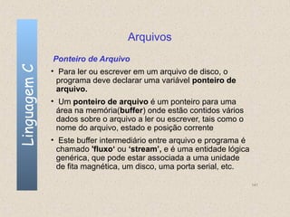 Arquivos
              Ponteiro de Arquivo
Linguagem C

              • Para ler ou escrever em um arquivo de disco, o
                programa deve declarar uma variável ponteiro de
                arquivo.
              • Um ponteiro de arquivo é um ponteiro para uma
                área na memória(buffer) onde estão contidos vários
                dados sobre o arquivo a ler ou escrever, tais como o
                nome do arquivo, estado e posição corrente
              • Este buffer intermediário entre arquivo e programa é
                chamado 'fluxo‘ ou ‘stream’, e é uma entidade lógica
                genérica, que pode estar associada a uma unidade
                de fita magnética, um disco, uma porta serial, etc.

                                                                       141
 
