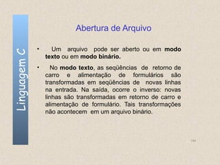 Abertura de Arquivo

              •     Um arquivo pode ser aberto ou em modo
Linguagem C


                  texto ou em modo binário.
              •      No modo texto, as seqüências de retorno de
                  carro e alimentação de formulários são
                  transformadas em seqüências de novas linhas
                  na entrada. Na saída, ocorre o inverso: novas
                  linhas são transformadas em retorno de carro e
                  alimentação de formulário. Tais transformações
                  não acontecem em um arquivo binário.



                                                                   144
 