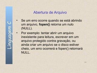 Abertura de Arquivo

              •   Se um erro ocorre quando se está abrindo
Linguagem C

                  um arquivo, fopen() retorna um nulo
                  (NULL).
              •   Por exemplo: tentar abrir um arquivo
                  inexistente para leitura, escrever em um
                  arquivo protegido contra gravação, ou
                  ainda criar um arquivo se o disco estiver
                  cheio, um erro ocorrerá e fopen() retornará
                  NULL.

                                                                145
 